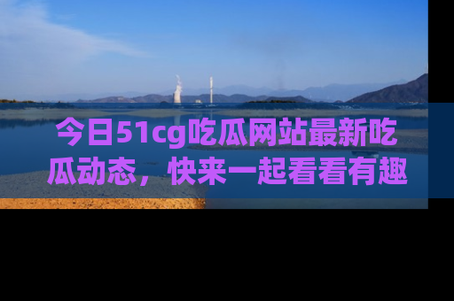 今日51cg吃瓜网站最新吃瓜动态，快来一起看看有趣的事情！