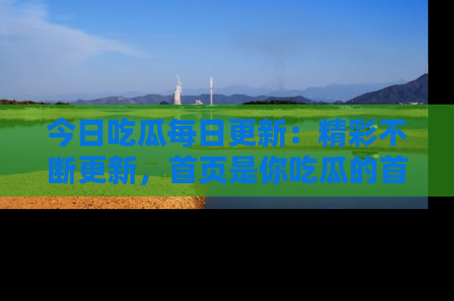 今日吃瓜每日更新:精彩不断更新,首页是你吃瓜的首选!