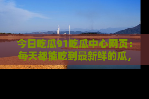 今日吃瓜91吃瓜中心网页：每天都能吃到最新鲜的瓜，八卦互动精彩无限！