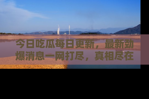 今日吃瓜每日更新,最新劲爆消息一网打尽,真相尽在其中!
