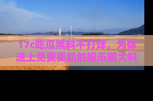 17c吃瓜黑料不打烊,为你送上免费更新的娱乐圈大料!