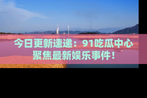 今日更新速递：91吃瓜中心聚焦最新娱乐事件！