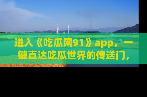 进入《吃瓜网91》app，一键直达吃瓜世界的传送门，快来试试！