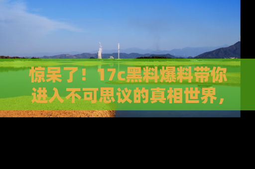 惊呆了！17c黑料爆料带你进入不可思议的真相世界，赶快看链接！