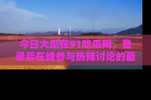 今日大瓜在91吃瓜网,登录后在线参与热辣讨论的最佳去处!