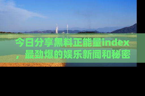 今日分享黑料正能量index,最劲爆的娱乐新闻和秘密等你来发现!