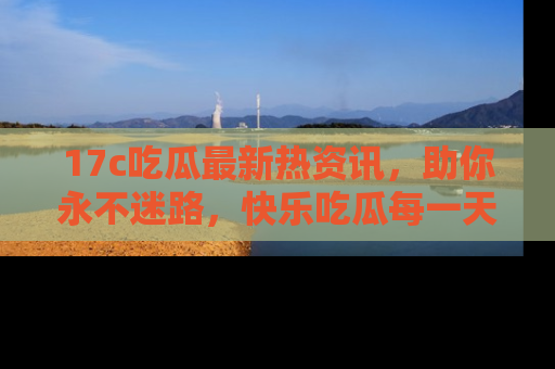 17c吃瓜最新热资讯,助你永不迷路,快乐吃瓜每一天!