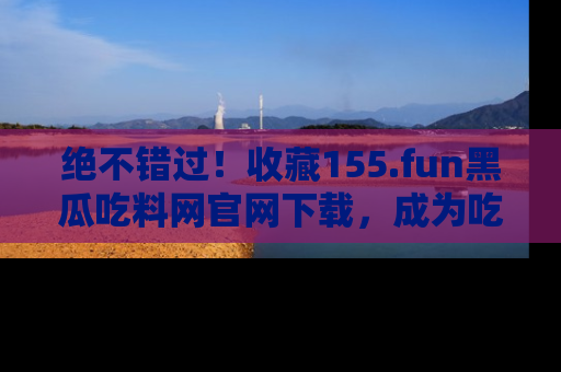 绝不错过!收藏155.fun黑瓜吃料网官网下载,成为吃瓜达人!