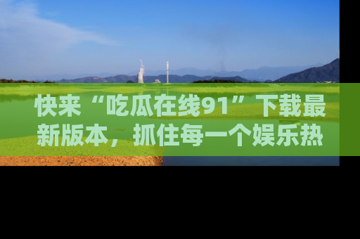快来“吃瓜在线91”下载最新版本，抓住每一个娱乐热点的精彩瞬间！