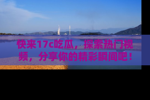 快来17c吃瓜，探索热门视频，分享你的精彩瞬间吧！