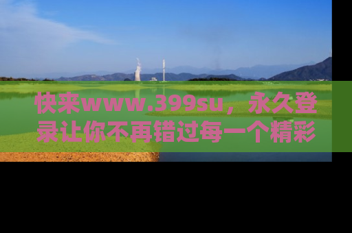 快来www.399su，永久登录让你不再错过每一个精彩的吃瓜瞬间！