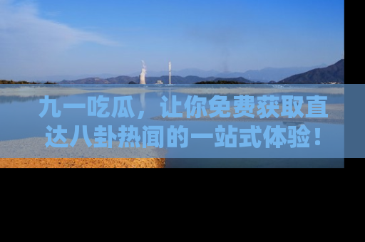 九一吃瓜，让你免费获取直达八卦热闻的一站式体验！