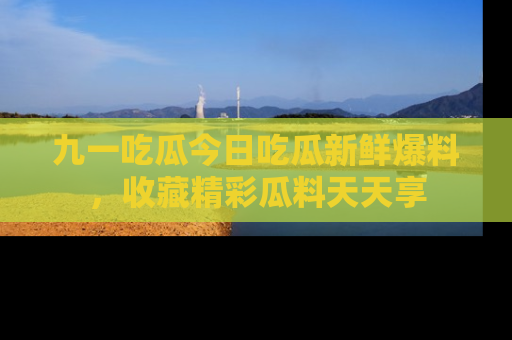 九一吃瓜今日吃瓜新鲜爆料，收藏精彩瓜料天天享