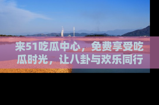 来51吃瓜中心，免费享受吃瓜时光，让八卦与欢乐同行！