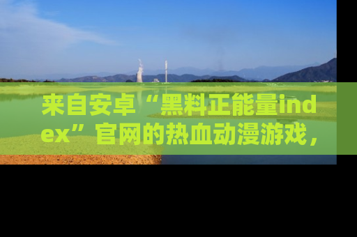 来自安卓“黑料正能量index”官网的热血动漫游戏，聚焦黑料与正能量的精彩时刻