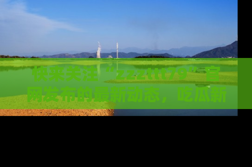 快来关注“zzzttt79”官网发布的最新动态，吃瓜新闻一手掌握，精彩不停！