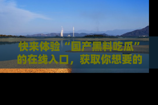 快来体验“国产黑料吃瓜”的在线入口，获取你想要的所有独家黑料！