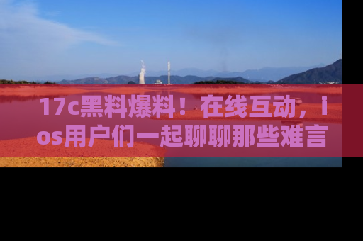 17c黑料爆料!在线互动,ios用户们一起聊聊那些难言之隐吧!