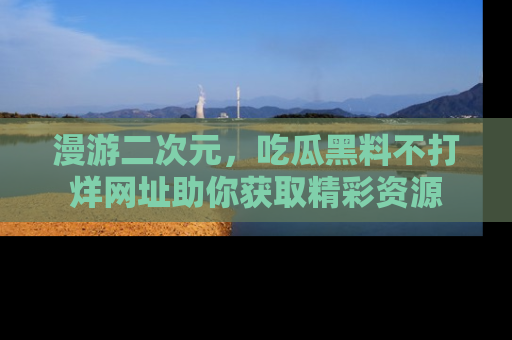 漫游二次元,吃瓜黑料不打烊网址助你获取精彩资源
