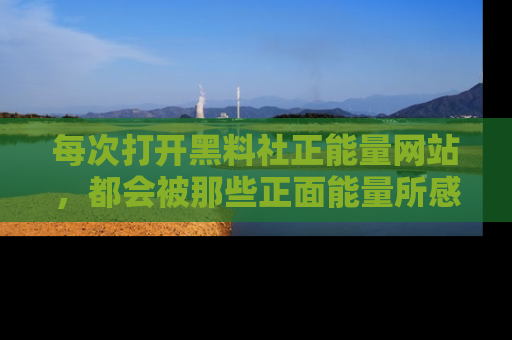 每次打开黑料社正能量网站，都会被那些正面能量所感染，一起加入不打烊的快乐吧！