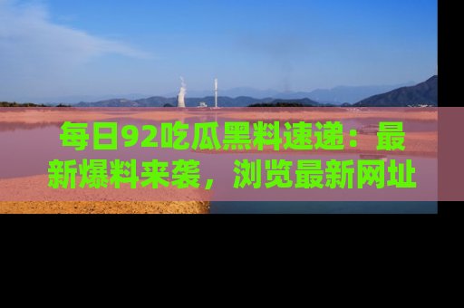 每日92吃瓜黑料速递:最新爆料来袭,浏览最新网址,畅享吃瓜乐趣!