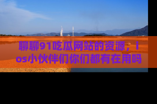 聊聊91吃瓜网站的资源，ios小伙伴们你们都有在用吗？