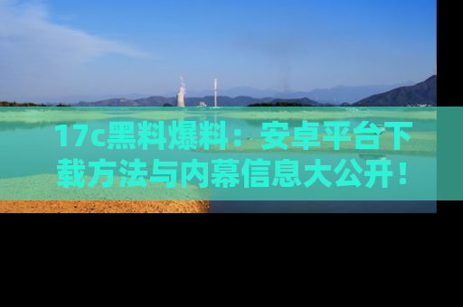 17c黑料爆料:安卓平台下载方法与内幕信息大公开!