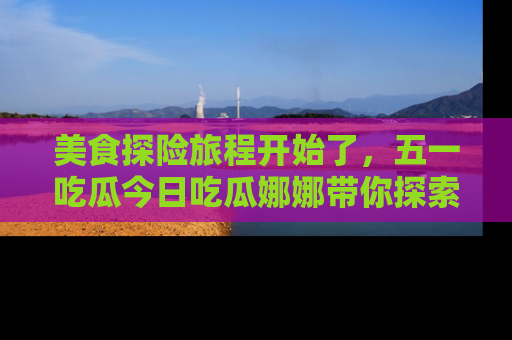 美食探险旅程开始了,五一吃瓜今日吃瓜娜娜带你探索精彩首页线路。