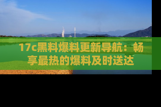 17c黑料爆料更新导航:畅享最热的爆料及时送达