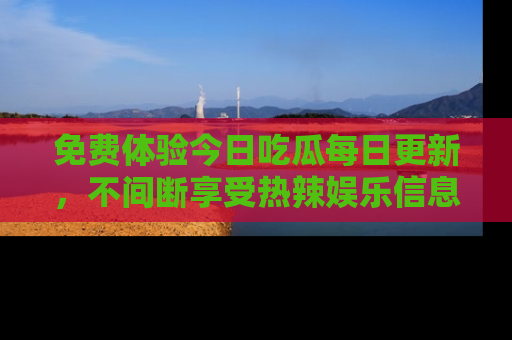 免费体验今日吃瓜每日更新,不间断享受热辣娱乐信息!