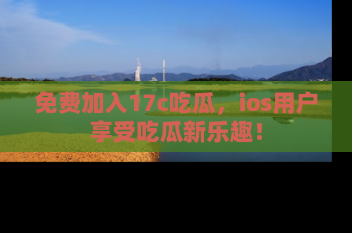 免费加入17c吃瓜,ios用户享受吃瓜新乐趣!