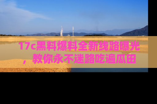 17c黑料爆料全新线路曝光,教你永不迷路吃遍瓜田