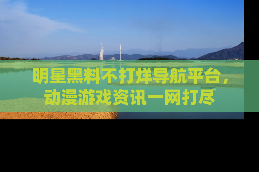 明星黑料不打烊导航平台,动漫游戏资讯一网打尽