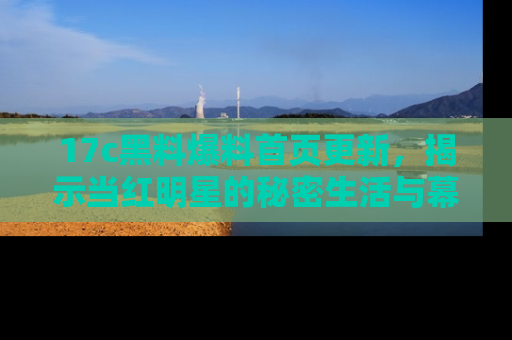 17c黑料爆料首页更新,揭示当红明星的秘密生活与幕后故事