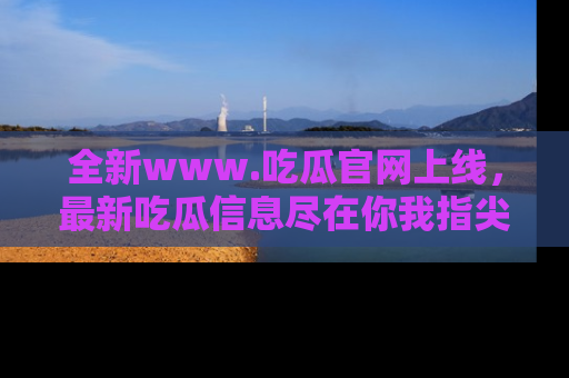 全新www.吃瓜官网上线,最新吃瓜信息尽在你我指尖!