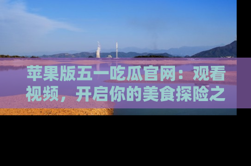 苹果版五一吃瓜官网:观看视频,开启你的美食探险之旅!