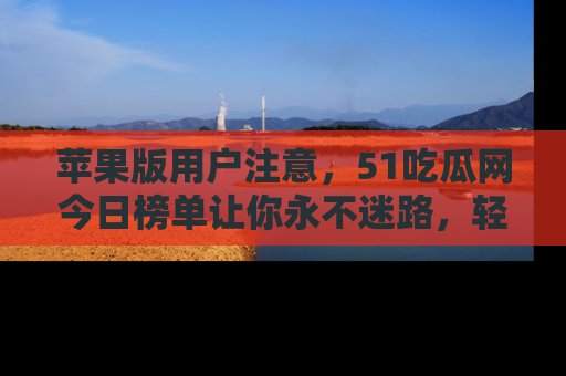 苹果版用户注意,51吃瓜网今日榜单让你永不迷路,轻松吃瓜!
