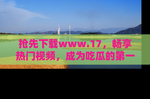 抢先下载www.17,畅享热门视频,成为吃瓜的第一手信息者!