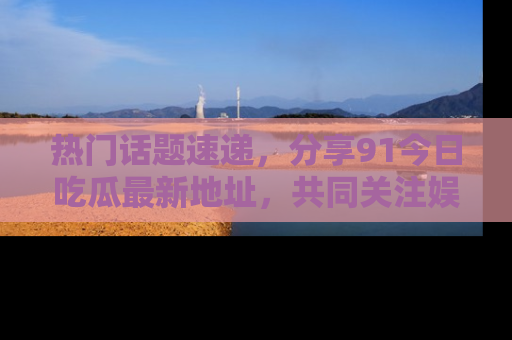 热门话题速递,分享91今日吃瓜最新地址,共同关注娱乐圈的风云变幻!
