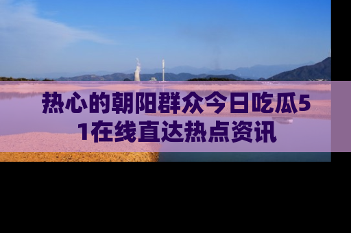 热心的朝阳群众今日吃瓜51在线直达热点资讯