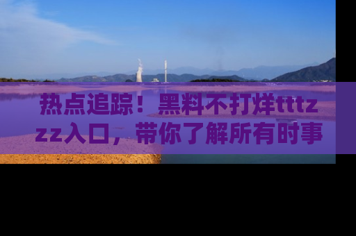 热点追踪!黑料不打烊tttzzz入口,带你了解所有时事动态,赶紧打开网址链接!