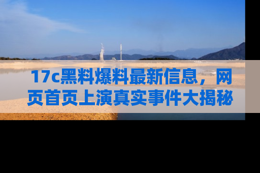 17c黑料爆料最新信息,网页首页上演真实事件大揭秘