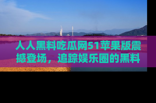 人人黑料吃瓜网51苹果版震撼登场，追踪娱乐圈的黑料与热闻
