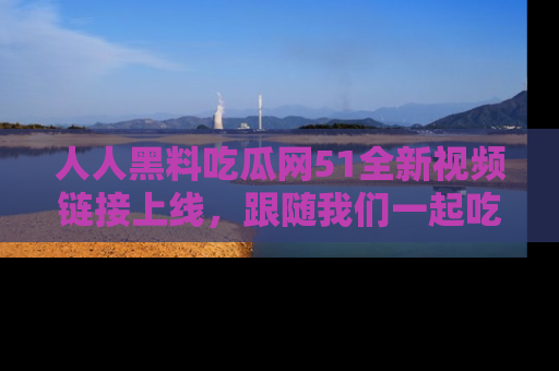 人人黑料吃瓜网51全新视频链接上线，跟随我们一起吃瓜围观！