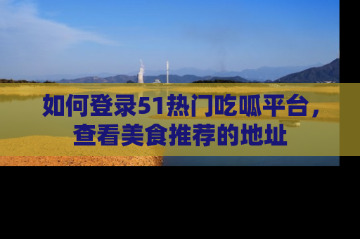 如何登录51热门吃呱平台，查看美食推荐的地址