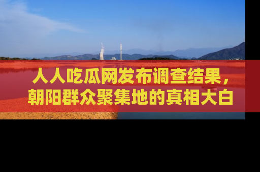 人人吃瓜网发布调查结果，朝阳群众聚集地的真相大白