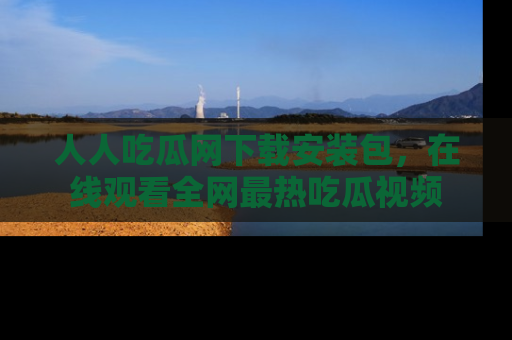 人人吃瓜网下载安装包，在线观看全网最热吃瓜视频