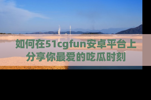 如何在51cgfun安卓平台上分享你最爱的吃瓜时刻