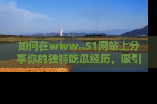 如何在www..51网站上分享你的独特吃瓜经历，吸引更多用户关注