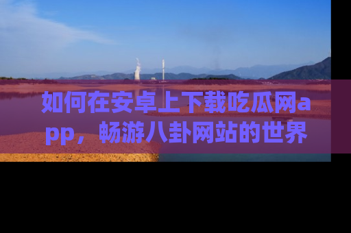 如何在安卓上下载吃瓜网app，畅游八卦网站的世界